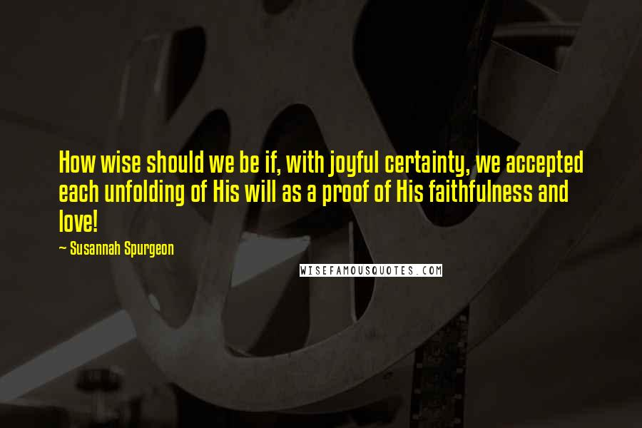 Susannah Spurgeon Quotes: How wise should we be if, with joyful certainty, we accepted each unfolding of His will as a proof of His faithfulness and love!