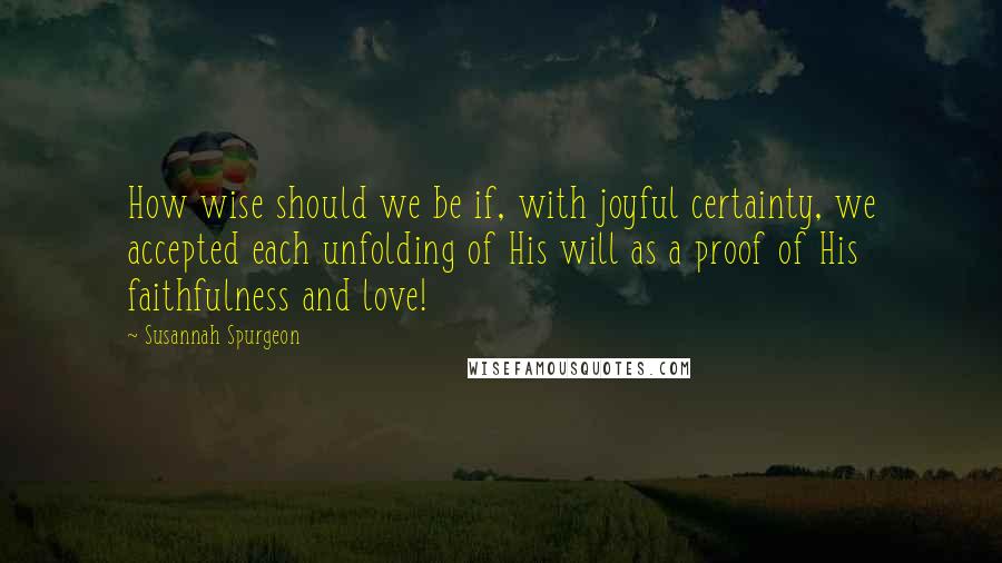 Susannah Spurgeon Quotes: How wise should we be if, with joyful certainty, we accepted each unfolding of His will as a proof of His faithfulness and love!