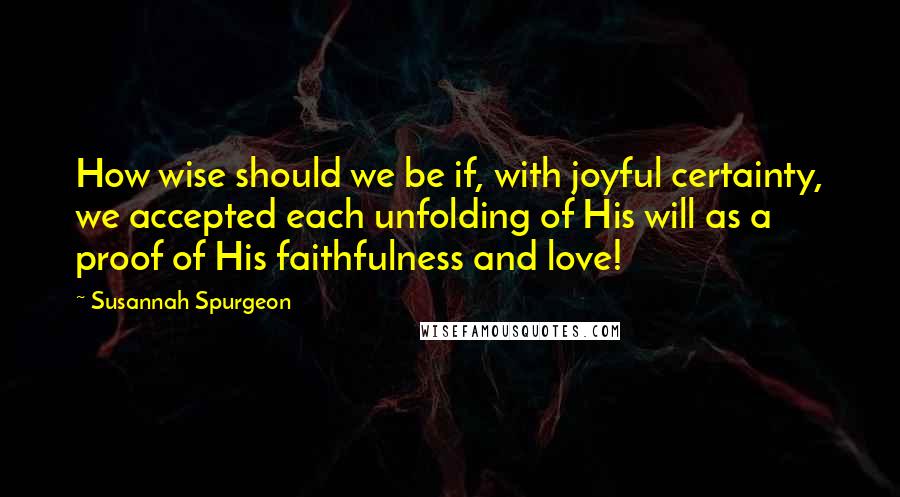 Susannah Spurgeon Quotes: How wise should we be if, with joyful certainty, we accepted each unfolding of His will as a proof of His faithfulness and love!