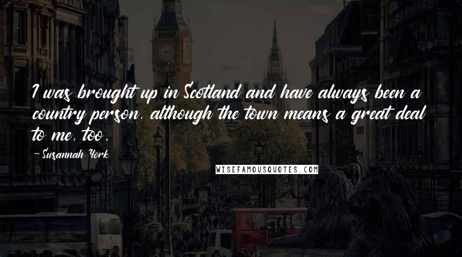 Susannah York Quotes: I was brought up in Scotland and have always been a country person, although the town means a great deal to me, too.