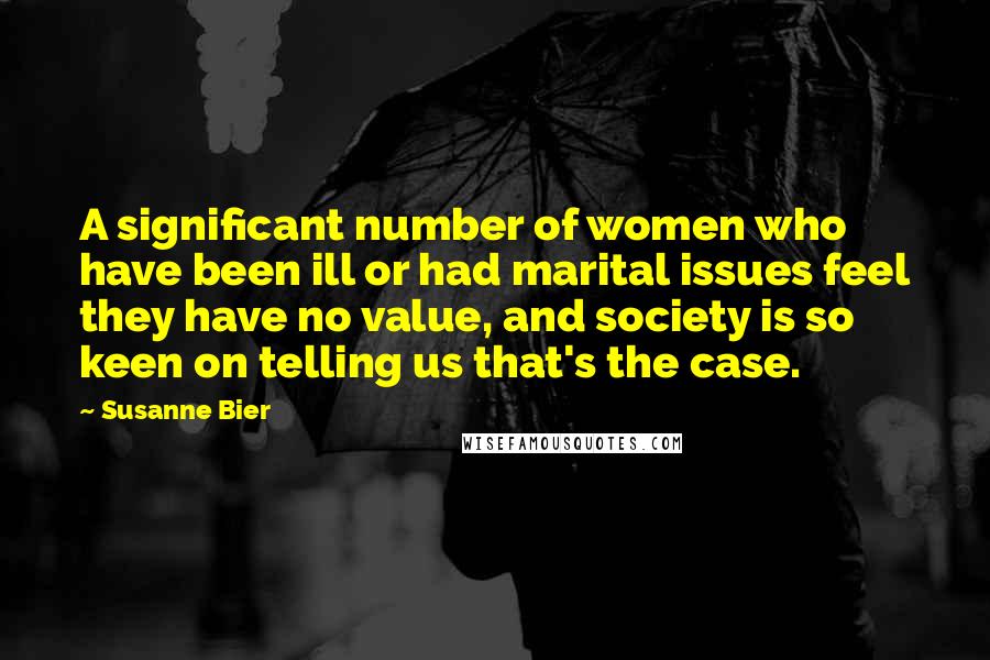 Susanne Bier Quotes: A significant number of women who have been ill or had marital issues feel they have no value, and society is so keen on telling us that's the case.