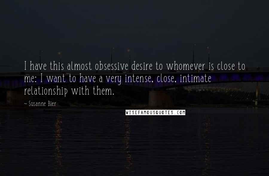 Susanne Bier Quotes: I have this almost obsessive desire to whomever is close to me: I want to have a very intense, close, intimate relationship with them.