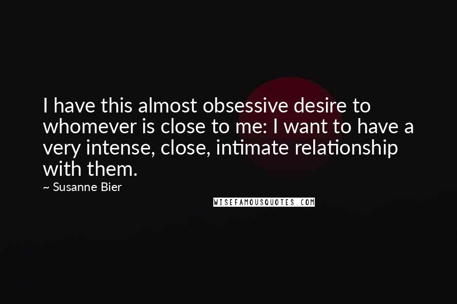 Susanne Bier Quotes: I have this almost obsessive desire to whomever is close to me: I want to have a very intense, close, intimate relationship with them.