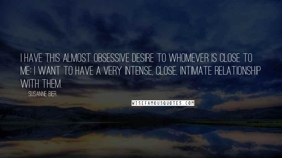 Susanne Bier Quotes: I have this almost obsessive desire to whomever is close to me: I want to have a very intense, close, intimate relationship with them.