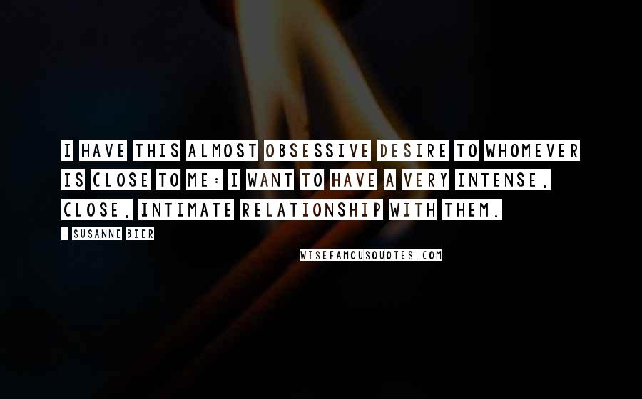 Susanne Bier Quotes: I have this almost obsessive desire to whomever is close to me: I want to have a very intense, close, intimate relationship with them.