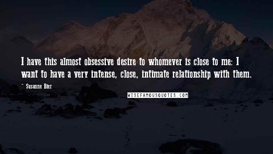 Susanne Bier Quotes: I have this almost obsessive desire to whomever is close to me: I want to have a very intense, close, intimate relationship with them.