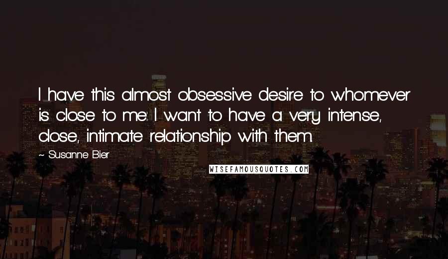 Susanne Bier Quotes: I have this almost obsessive desire to whomever is close to me: I want to have a very intense, close, intimate relationship with them.