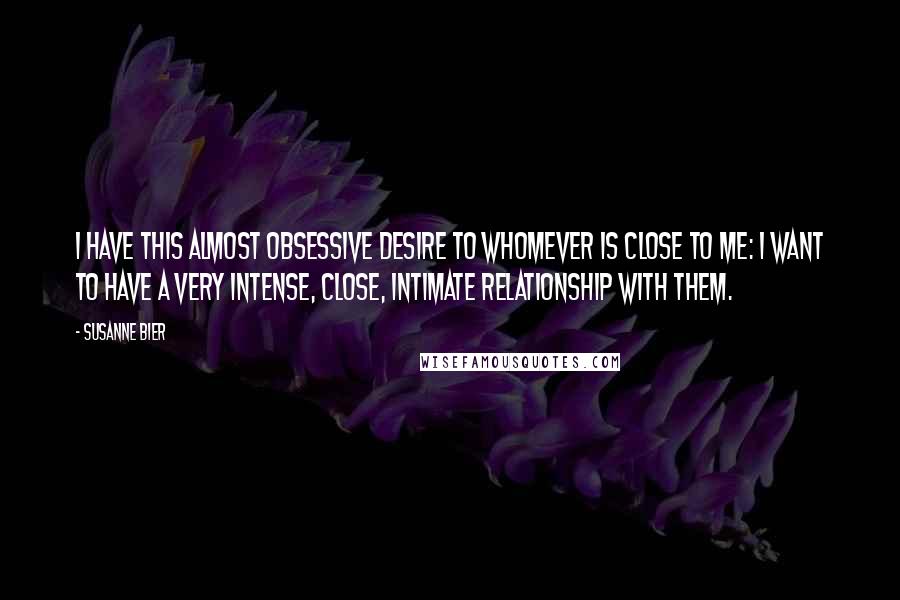 Susanne Bier Quotes: I have this almost obsessive desire to whomever is close to me: I want to have a very intense, close, intimate relationship with them.