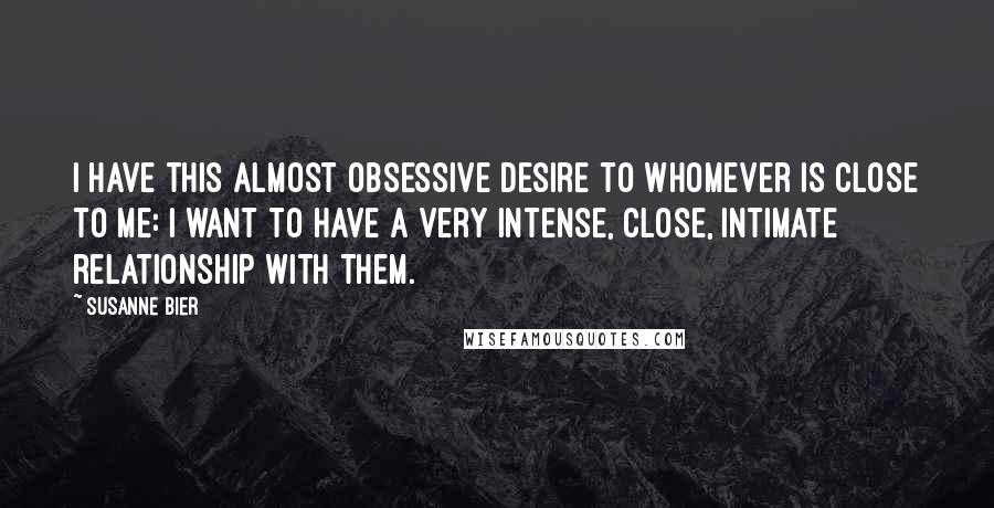 Susanne Bier Quotes: I have this almost obsessive desire to whomever is close to me: I want to have a very intense, close, intimate relationship with them.