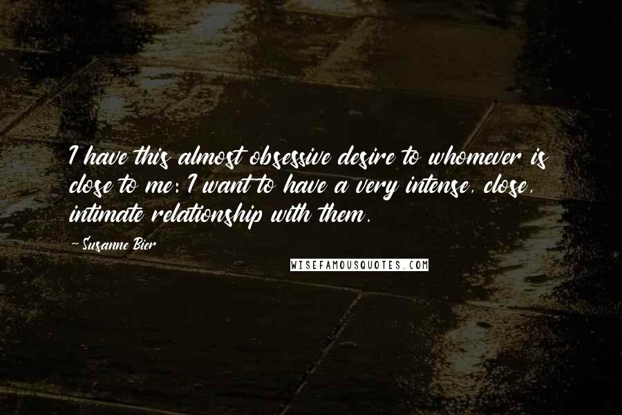 Susanne Bier Quotes: I have this almost obsessive desire to whomever is close to me: I want to have a very intense, close, intimate relationship with them.