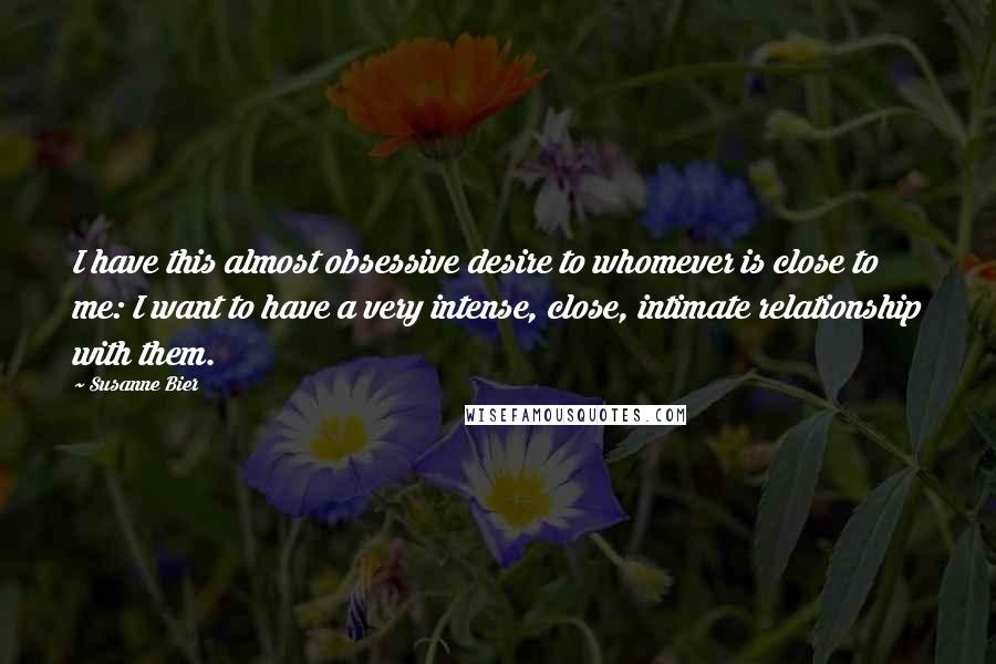 Susanne Bier Quotes: I have this almost obsessive desire to whomever is close to me: I want to have a very intense, close, intimate relationship with them.