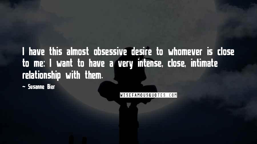 Susanne Bier Quotes: I have this almost obsessive desire to whomever is close to me: I want to have a very intense, close, intimate relationship with them.
