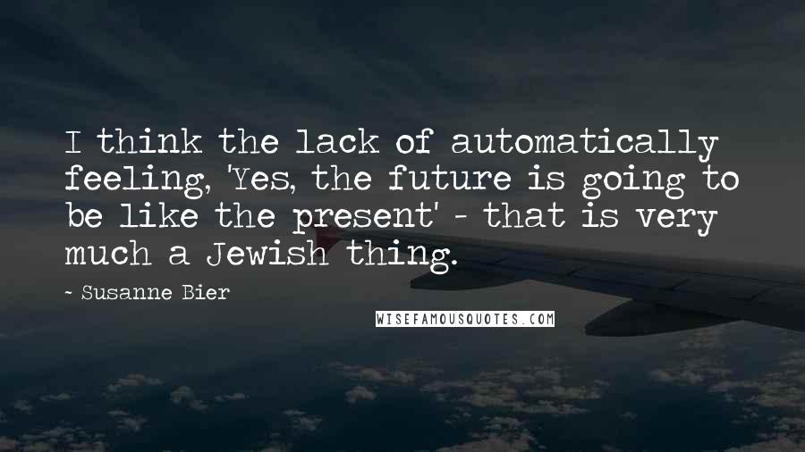 Susanne Bier Quotes: I think the lack of automatically feeling, 'Yes, the future is going to be like the present' - that is very much a Jewish thing.