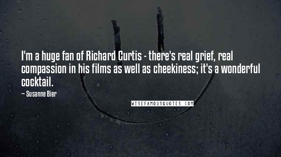 Susanne Bier Quotes: I'm a huge fan of Richard Curtis - there's real grief, real compassion in his films as well as cheekiness; it's a wonderful cocktail.