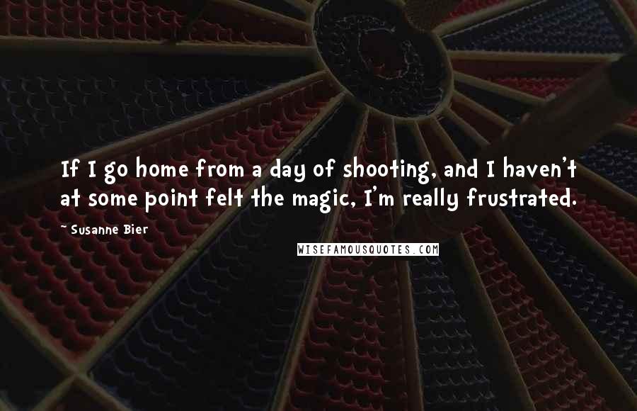 Susanne Bier Quotes: If I go home from a day of shooting, and I haven't at some point felt the magic, I'm really frustrated.