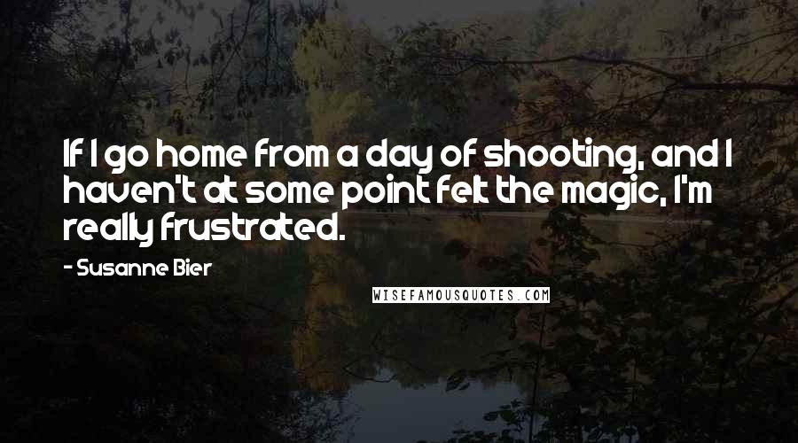 Susanne Bier Quotes: If I go home from a day of shooting, and I haven't at some point felt the magic, I'm really frustrated.