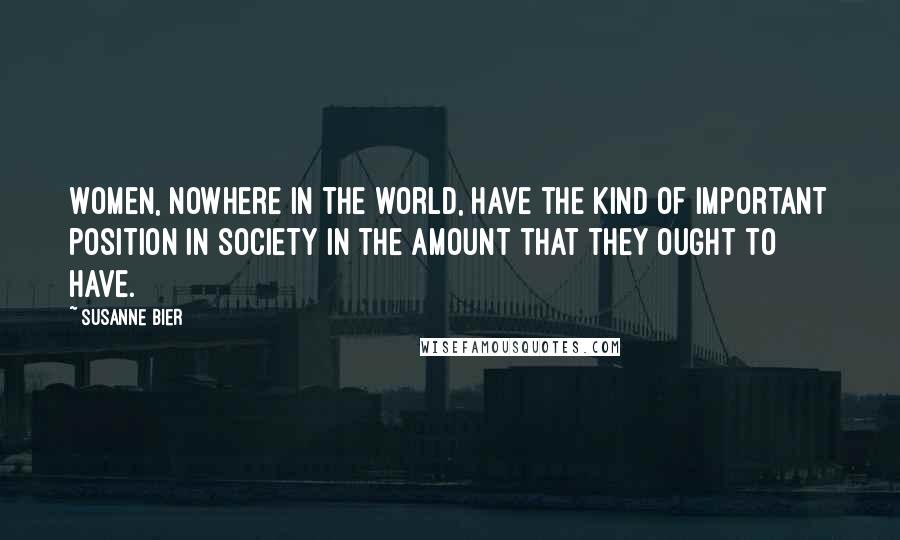 Susanne Bier Quotes: Women, nowhere in the world, have the kind of important position in society in the amount that they ought to have.