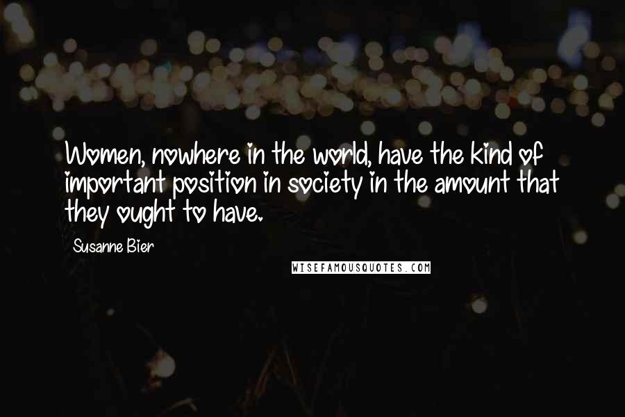 Susanne Bier Quotes: Women, nowhere in the world, have the kind of important position in society in the amount that they ought to have.