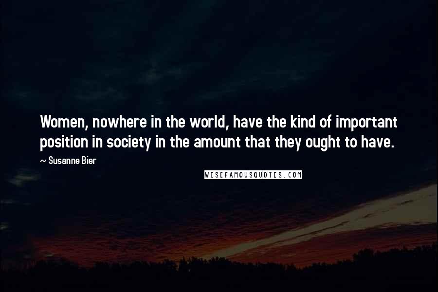 Susanne Bier Quotes: Women, nowhere in the world, have the kind of important position in society in the amount that they ought to have.