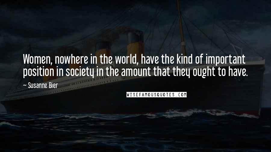 Susanne Bier Quotes: Women, nowhere in the world, have the kind of important position in society in the amount that they ought to have.