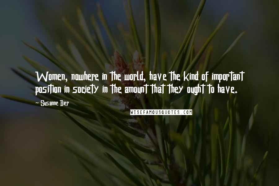 Susanne Bier Quotes: Women, nowhere in the world, have the kind of important position in society in the amount that they ought to have.