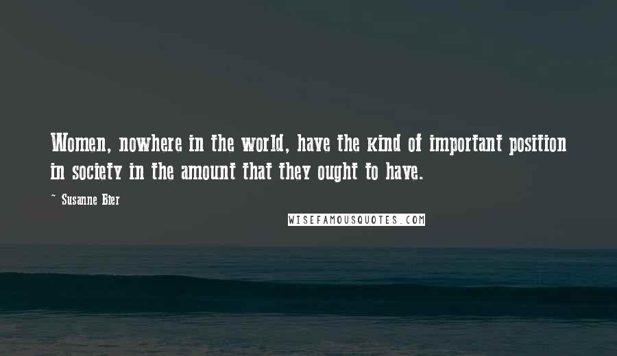 Susanne Bier Quotes: Women, nowhere in the world, have the kind of important position in society in the amount that they ought to have.