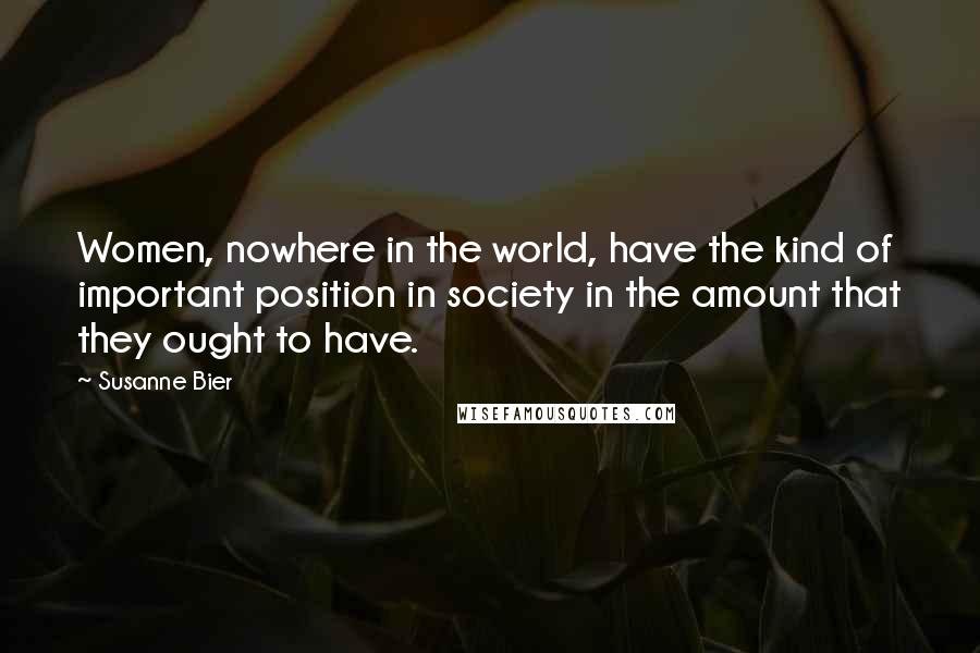 Susanne Bier Quotes: Women, nowhere in the world, have the kind of important position in society in the amount that they ought to have.