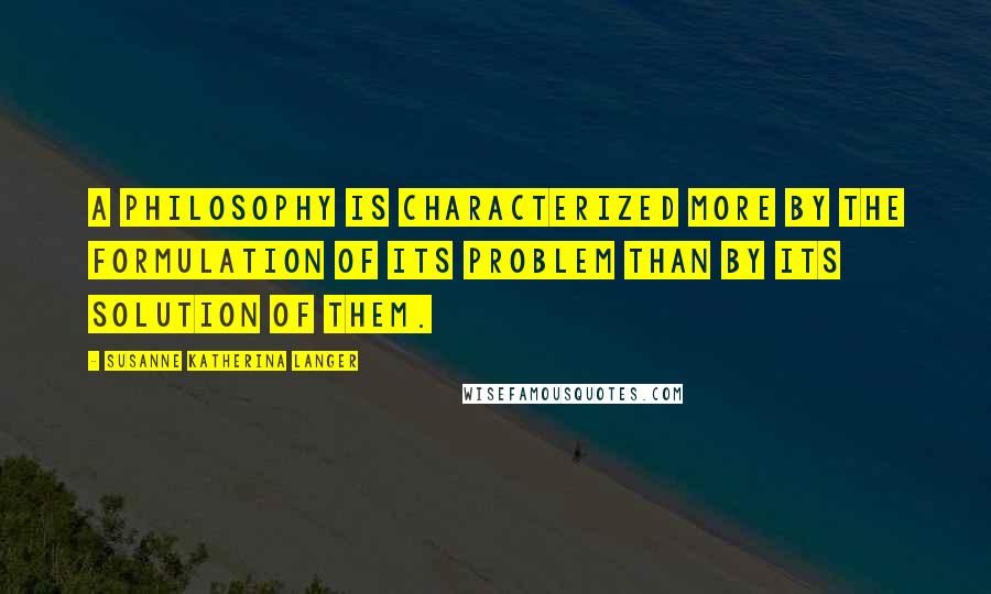 Susanne Katherina Langer Quotes: A philosophy is characterized more by the formulation of its problem than by its solution of them.