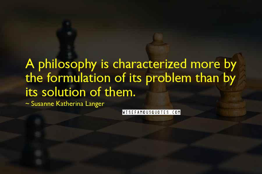 Susanne Katherina Langer Quotes: A philosophy is characterized more by the formulation of its problem than by its solution of them.