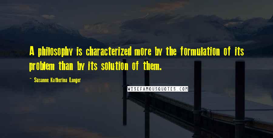 Susanne Katherina Langer Quotes: A philosophy is characterized more by the formulation of its problem than by its solution of them.