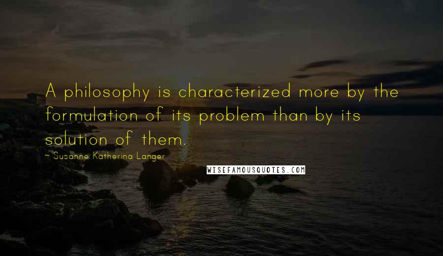 Susanne Katherina Langer Quotes: A philosophy is characterized more by the formulation of its problem than by its solution of them.