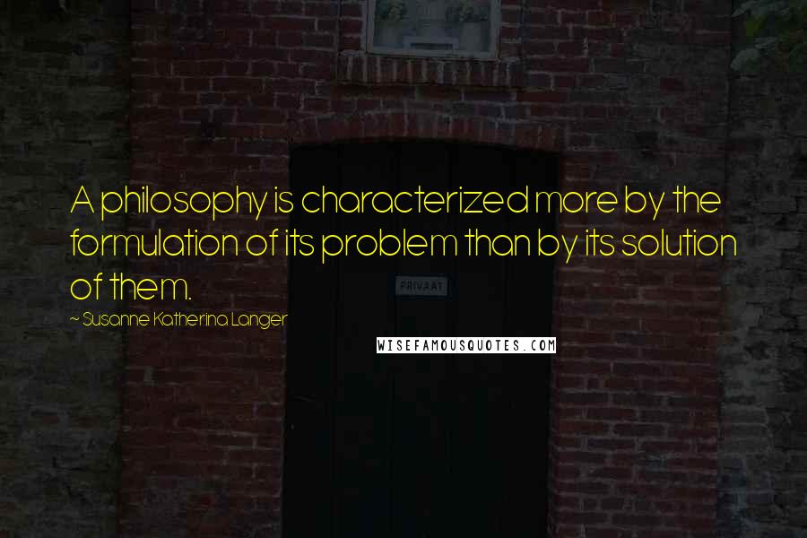 Susanne Katherina Langer Quotes: A philosophy is characterized more by the formulation of its problem than by its solution of them.