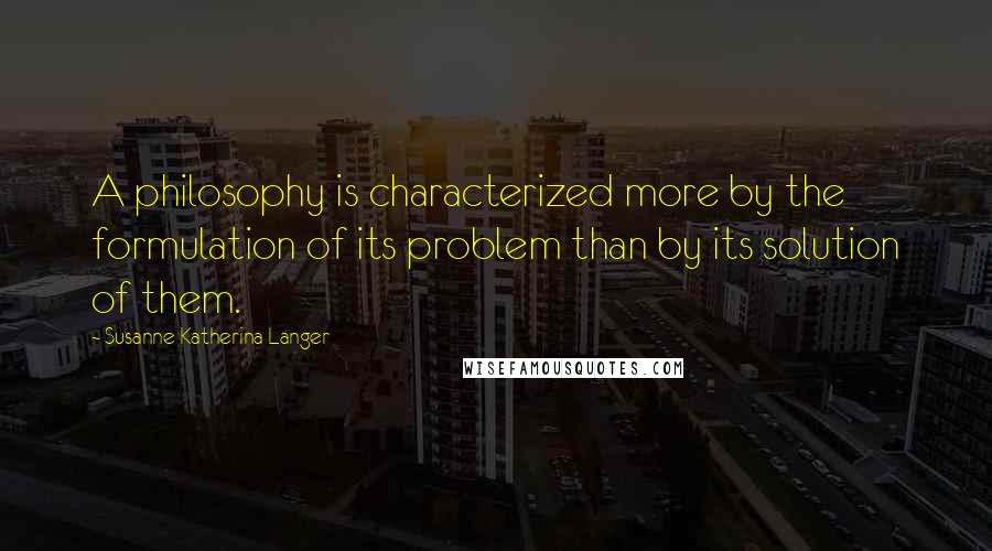 Susanne Katherina Langer Quotes: A philosophy is characterized more by the formulation of its problem than by its solution of them.