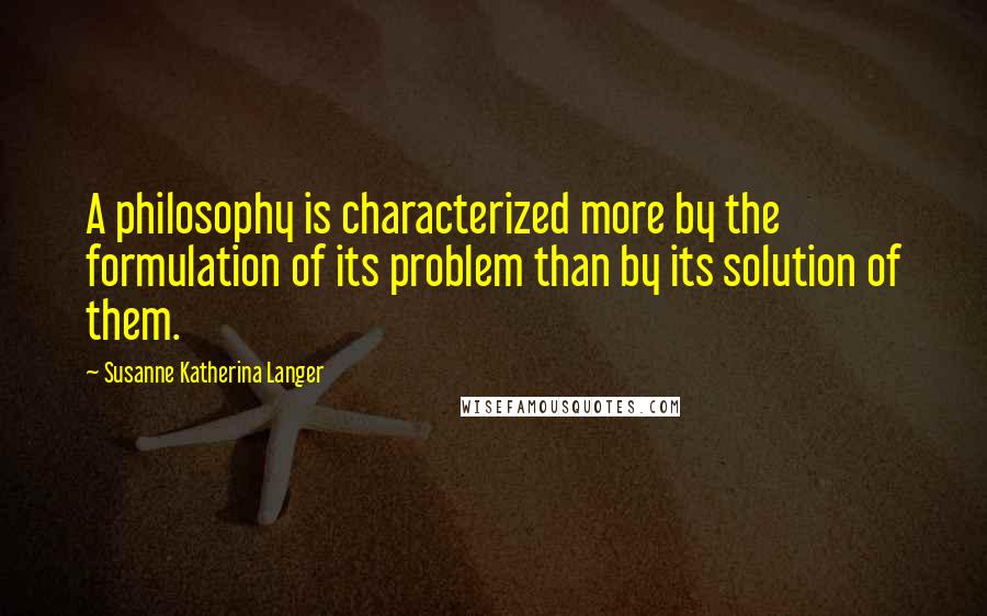 Susanne Katherina Langer Quotes: A philosophy is characterized more by the formulation of its problem than by its solution of them.