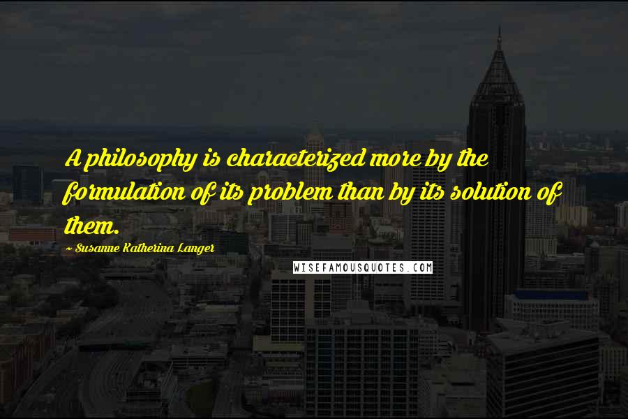 Susanne Katherina Langer Quotes: A philosophy is characterized more by the formulation of its problem than by its solution of them.