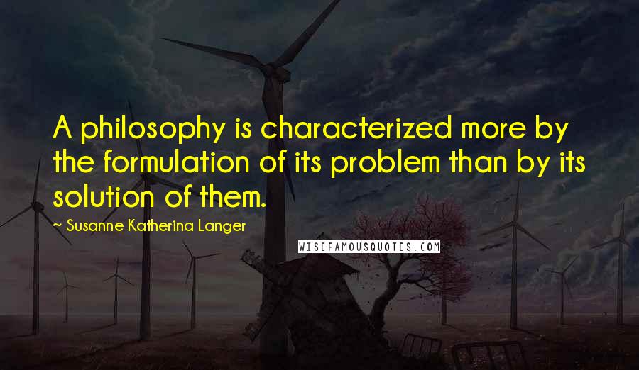 Susanne Katherina Langer Quotes: A philosophy is characterized more by the formulation of its problem than by its solution of them.