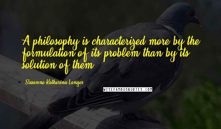 Susanne Katherina Langer Quotes: A philosophy is characterized more by the formulation of its problem than by its solution of them.