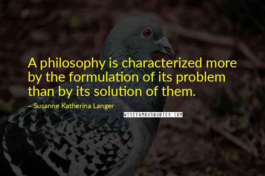 Susanne Katherina Langer Quotes: A philosophy is characterized more by the formulation of its problem than by its solution of them.