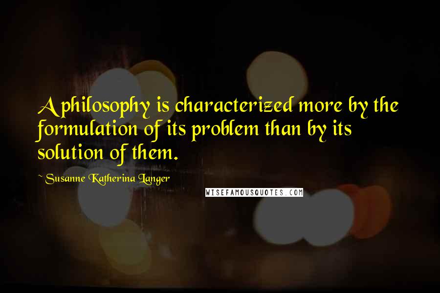 Susanne Katherina Langer Quotes: A philosophy is characterized more by the formulation of its problem than by its solution of them.