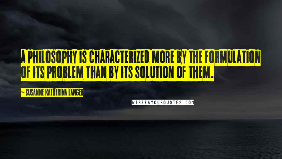 Susanne Katherina Langer Quotes: A philosophy is characterized more by the formulation of its problem than by its solution of them.