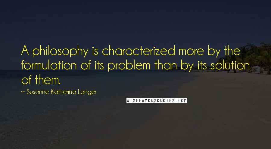 Susanne Katherina Langer Quotes: A philosophy is characterized more by the formulation of its problem than by its solution of them.