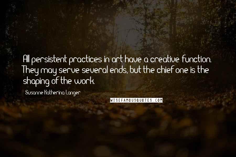 Susanne Katherina Langer Quotes: All persistent practices in art have a creative function. They may serve several ends, but the chief one is the shaping of the work.