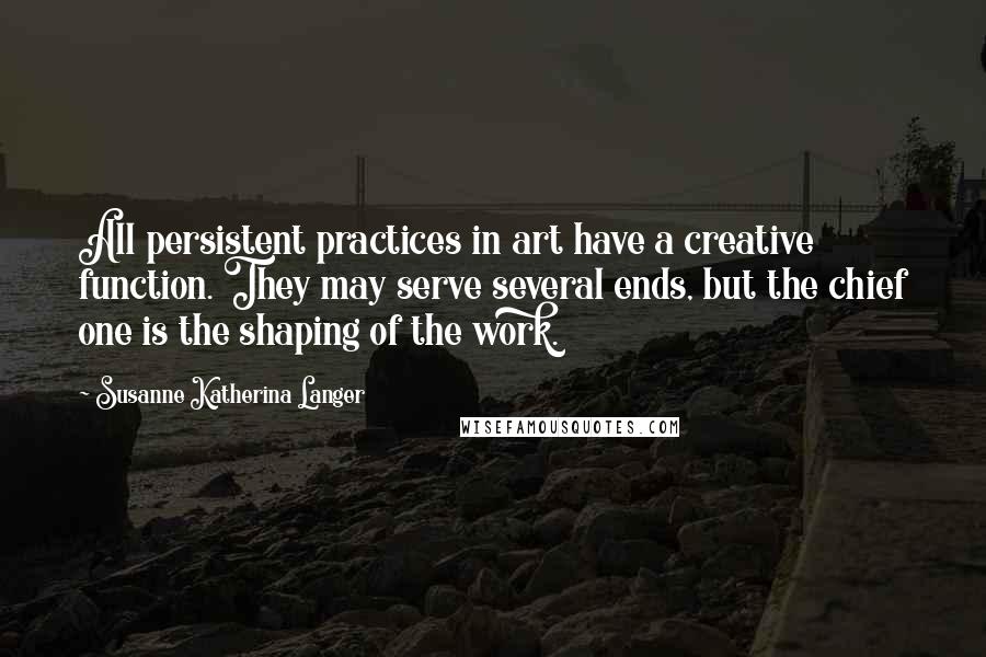 Susanne Katherina Langer Quotes: All persistent practices in art have a creative function. They may serve several ends, but the chief one is the shaping of the work.