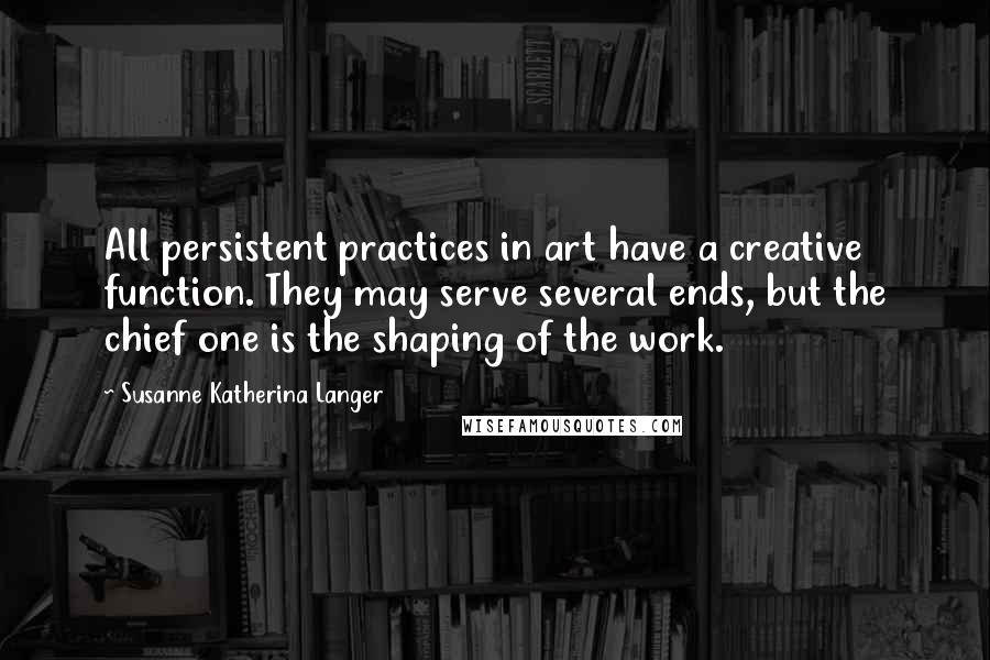 Susanne Katherina Langer Quotes: All persistent practices in art have a creative function. They may serve several ends, but the chief one is the shaping of the work.
