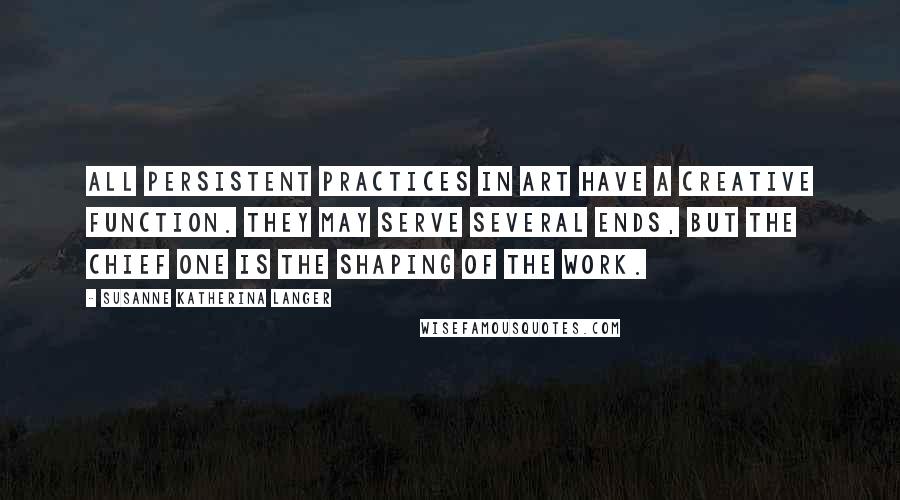 Susanne Katherina Langer Quotes: All persistent practices in art have a creative function. They may serve several ends, but the chief one is the shaping of the work.