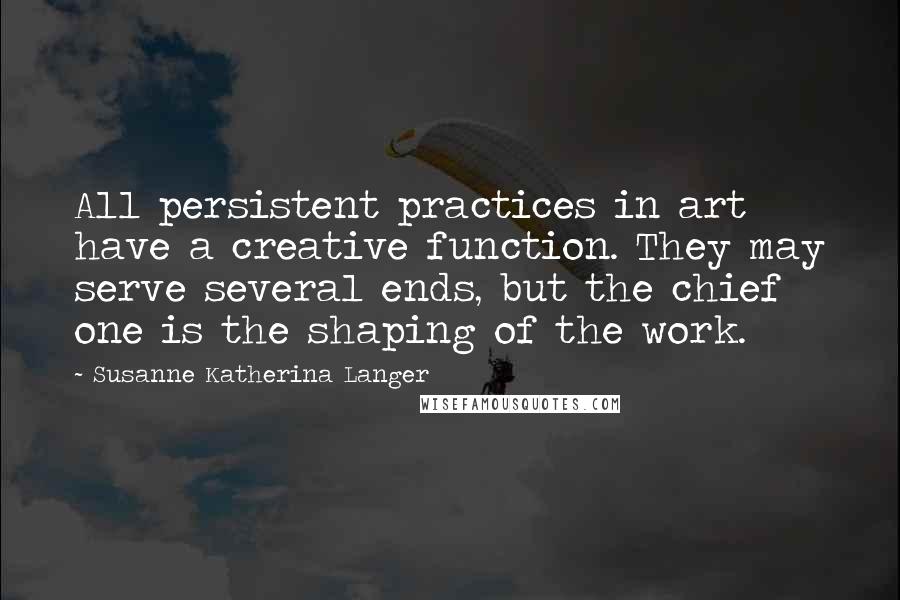 Susanne Katherina Langer Quotes: All persistent practices in art have a creative function. They may serve several ends, but the chief one is the shaping of the work.