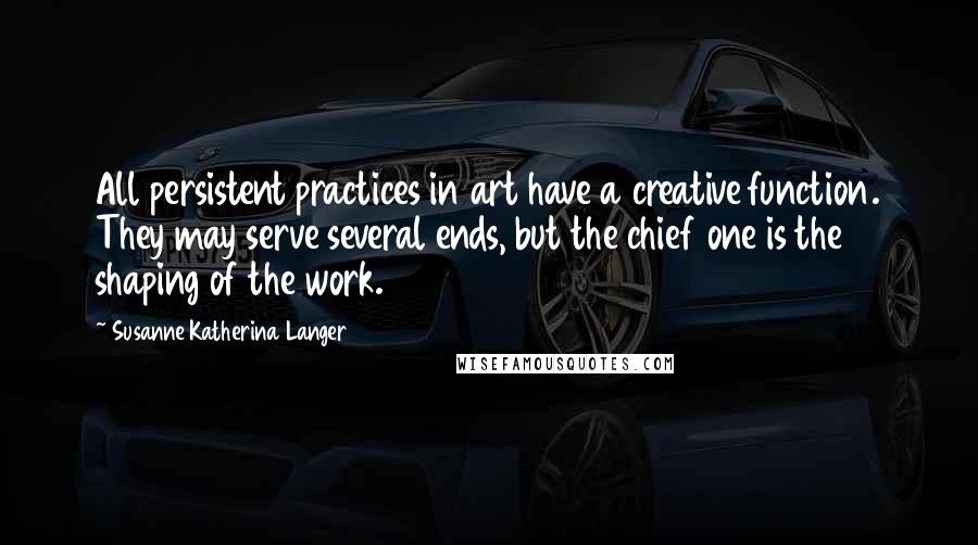 Susanne Katherina Langer Quotes: All persistent practices in art have a creative function. They may serve several ends, but the chief one is the shaping of the work.