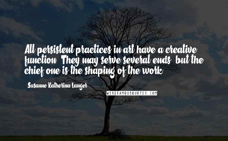 Susanne Katherina Langer Quotes: All persistent practices in art have a creative function. They may serve several ends, but the chief one is the shaping of the work.