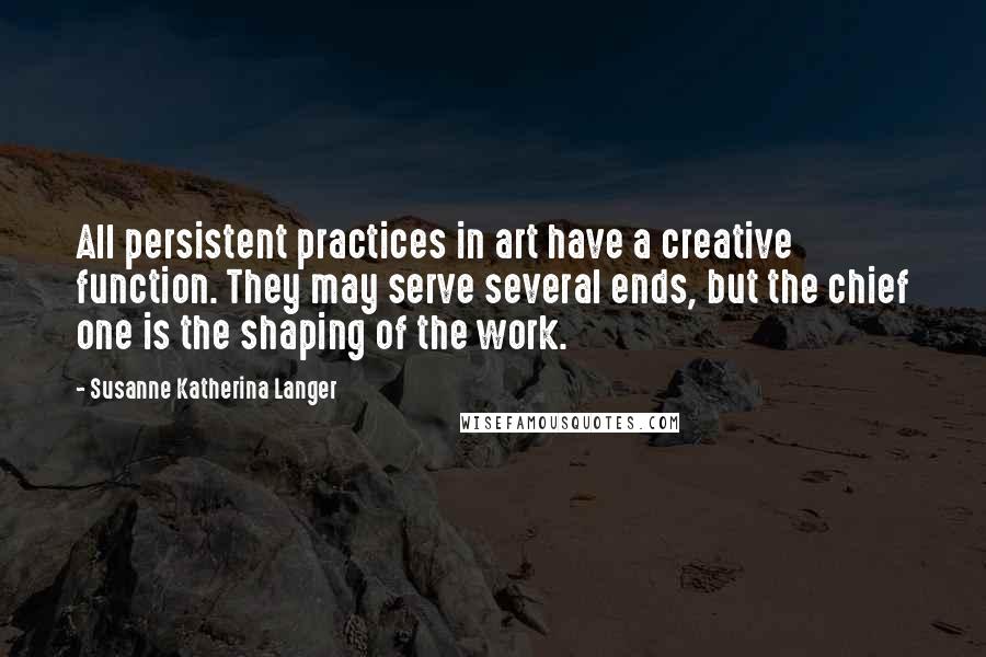 Susanne Katherina Langer Quotes: All persistent practices in art have a creative function. They may serve several ends, but the chief one is the shaping of the work.