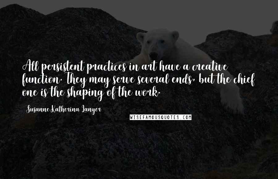 Susanne Katherina Langer Quotes: All persistent practices in art have a creative function. They may serve several ends, but the chief one is the shaping of the work.